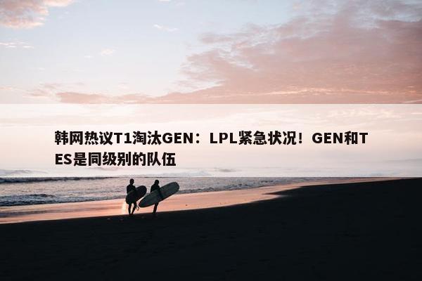 韩网热议T1淘汰GEN：LPL紧急状况！GEN和TES是同级别的队伍