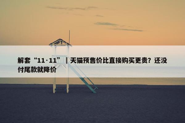 解套“11·11”｜天猫预售价比直接购买更贵？还没付尾款就降价