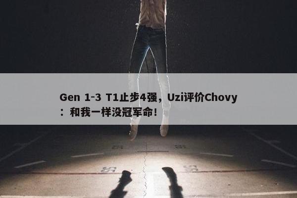 Gen 1-3 T1止步4强，Uzi评价Chovy：和我一样没冠军命！