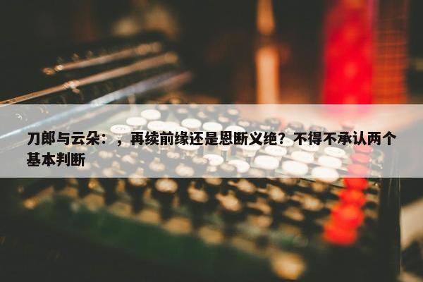 刀郎与云朵：，再续前缘还是恩断义绝？不得不承认两个基本判断