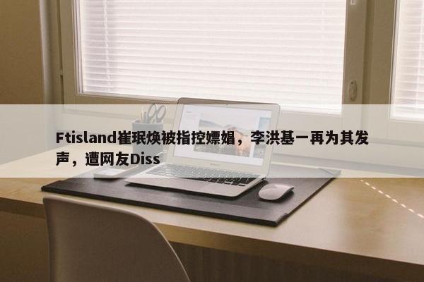 Ftisland崔珉焕被指控嫖娼，李洪基一再为其发声，遭网友Diss