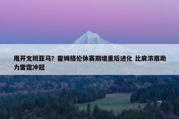 甩开文班亚马？霍姆格伦休赛期增重后进化 比肩浓眉助力雷霆冲冠