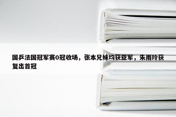 国乒法国冠军赛0冠收场，张本兄妹均获亚军，朱雨玲获复出首冠