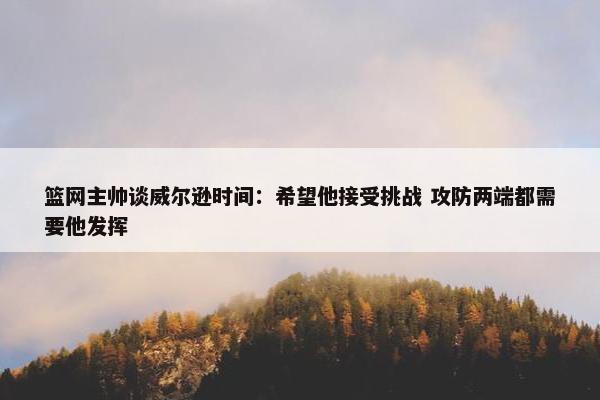 篮网主帅谈威尔逊时间：希望他接受挑战 攻防两端都需要他发挥