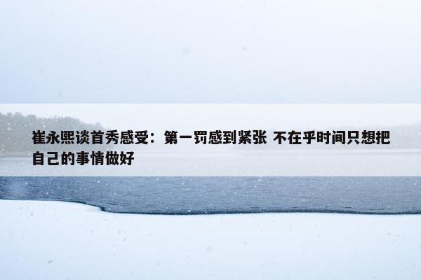 崔永熙谈首秀感受：第一罚感到紧张 不在乎时间只想把自己的事情做好