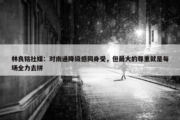 林良铭社媒：对南通降级感同身受，但最大的尊重就是每场全力去拼