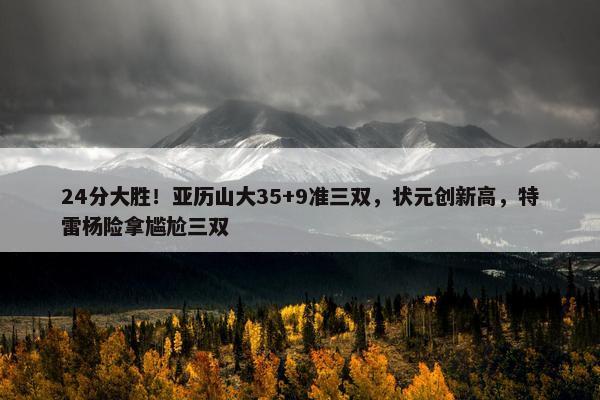 24分大胜！亚历山大35+9准三双，状元创新高，特雷杨险拿尴尬三双