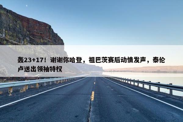 轰23+17！谢谢你哈登，祖巴茨赛后动情发声，泰伦卢送出领袖特权