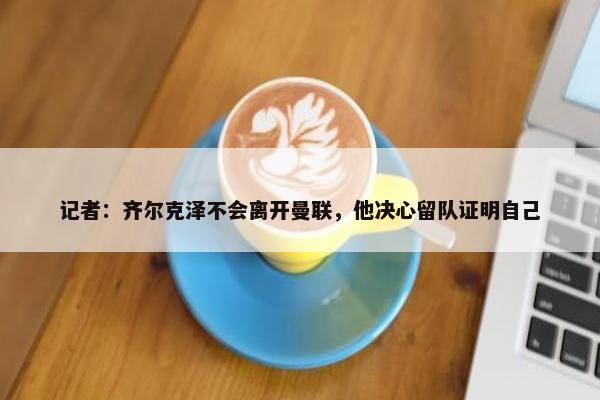 记者：齐尔克泽不会离开曼联，他决心留队证明自己