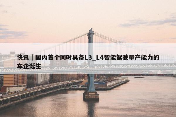 快讯｜国内首个同时具备L3_L4智能驾驶量产能力的车企诞生