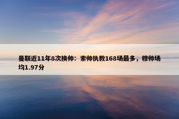 曼联近11年8次换帅：索帅执教168场最多，穆帅场均1.97分