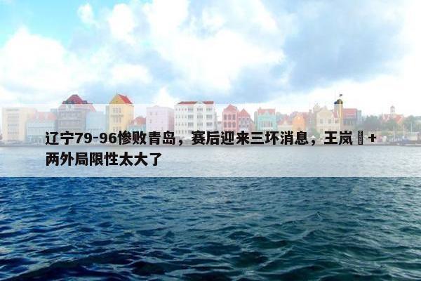 辽宁79-96惨败青岛，赛后迎来三坏消息，王岚嵚+两外局限性太大了