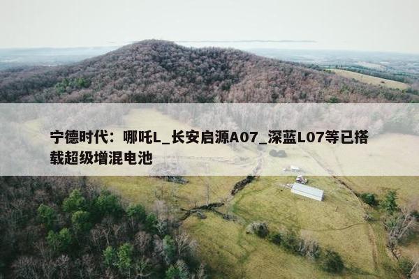 宁德时代：哪吒L_长安启源A07_深蓝L07等已搭载超级增混电池