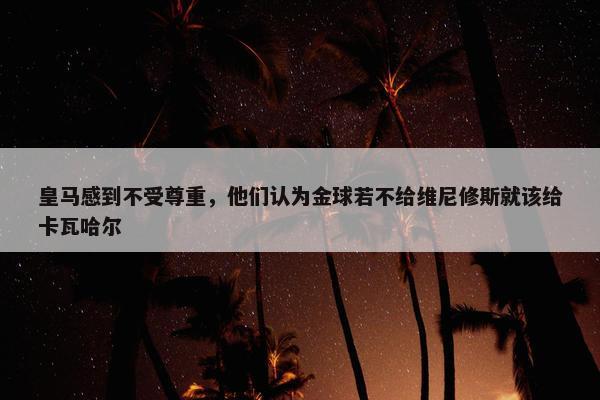 皇马感到不受尊重，他们认为金球若不给维尼修斯就该给卡瓦哈尔