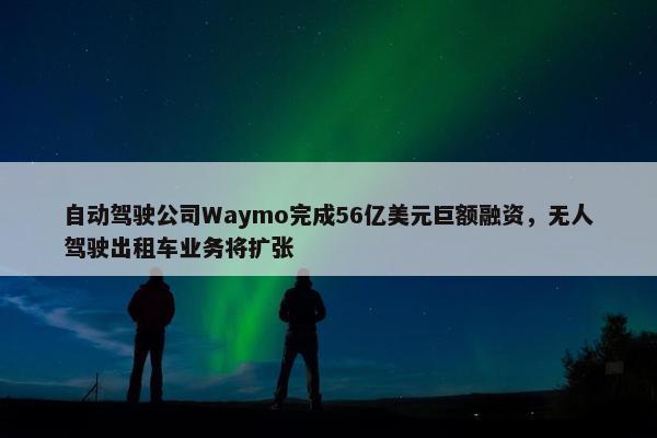 自动驾驶公司Waymo完成56亿美元巨额融资，无人驾驶出租车业务将扩张