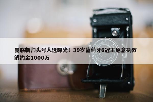 曼联新帅头号人选曝光！39岁葡萄牙6冠王愿意执教 解约金1000万