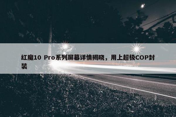 红魔10 Pro系列屏幕详情揭晓，用上超极COP封装