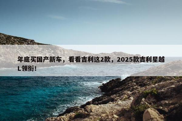 年底买国产新车，看看吉利这2款，2025款吉利星越L领衔！