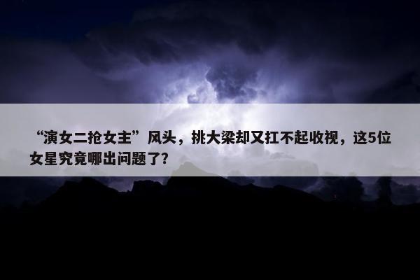 “演女二抢女主”风头，挑大梁却又扛不起收视，这5位女星究竟哪出问题了？