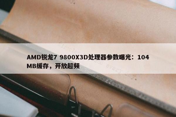 AMD锐龙7 9800X3D处理器参数曝光：104MB缓存，开放超频