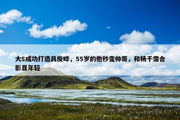 大S成功打造具俊晔，55岁的他秒变帅哥，和杨千霈合影显年轻