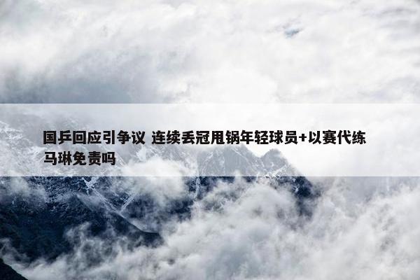 国乒回应引争议 连续丢冠甩锅年轻球员+以赛代练  马琳免责吗