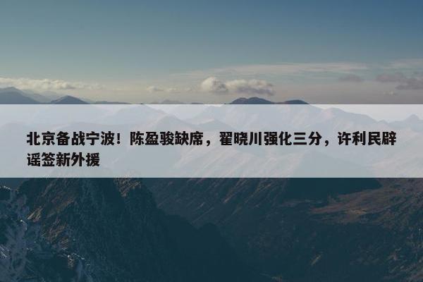 北京备战宁波！陈盈骏缺席，翟晓川强化三分，许利民辟谣签新外援