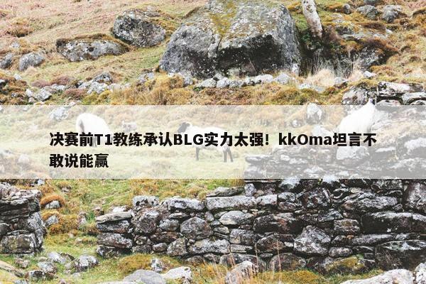 决赛前T1教练承认BLG实力太强！kkOma坦言不敢说能赢