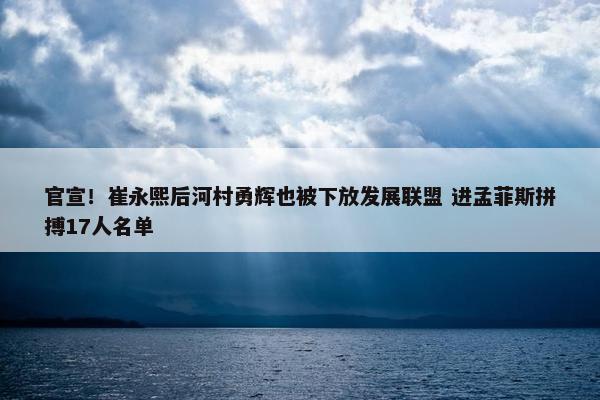 官宣！崔永熙后河村勇辉也被下放发展联盟 进孟菲斯拼搏17人名单