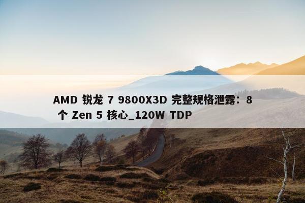 AMD 锐龙 7 9800X3D 完整规格泄露：8 个 Zen 5 核心_120W TDP