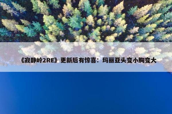 《寂静岭2RE》更新后有惊喜：玛丽亚头变小胸变大