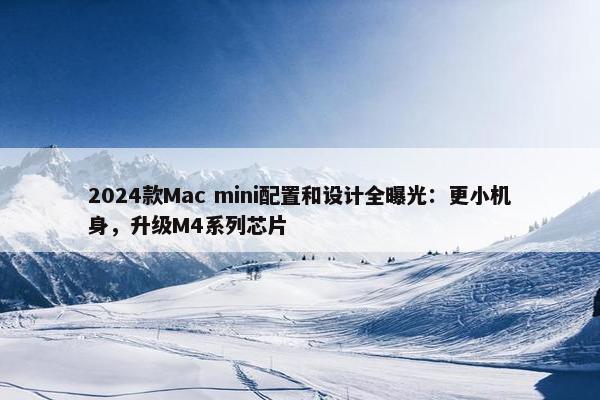 2024款Mac mini配置和设计全曝光：更小机身，升级M4系列芯片