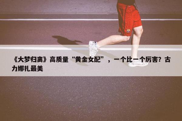 《大梦归离》高质量“黄金女配”，一个比一个厉害？古力娜扎最美