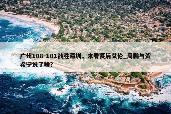 广州108-101战胜深圳，来看赛后艾伦_周鹏与贺希宁说了啥？