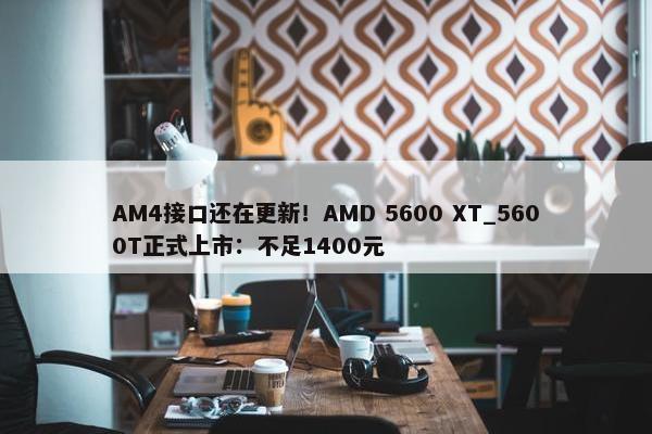 AM4接口还在更新！AMD 5600 XT_5600T正式上市：不足1400元