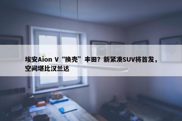 埃安Aion V“换壳”丰田？新紧凑SUV将首发，空间堪比汉兰达