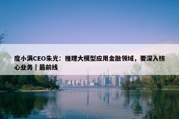 度小满CEO朱光：推理大模型应用金融领域，要深入核心业务｜最前线