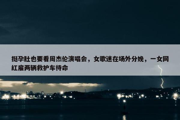 挺孕肚也要看周杰伦演唱会，女歌迷在场外分娩，一女网红雇两辆救护车待命