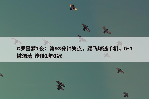 C罗噩梦1夜：第93分钟失点，踢飞球迷手机，0-1被淘汰 沙特2年0冠