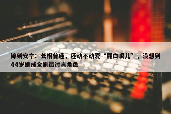 锦绣安宁：长相普通，还动不动爱“翻白眼儿”，没想到44岁她成全剧最讨喜角色