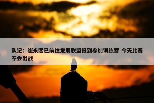 队记：崔永熙已前往发展联盟报到参加训练营 今天比赛不会出战