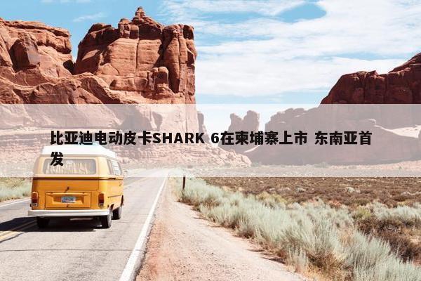 比亚迪电动皮卡SHARK 6在柬埔寨上市 东南亚首发