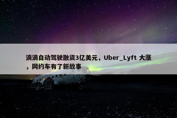 滴滴自动驾驶融资3亿美元，Uber_Lyft 大涨，网约车有了新故事