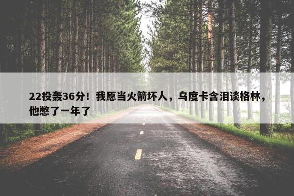 22投轰36分！我愿当火箭坏人，乌度卡含泪谈格林，他憋了一年了