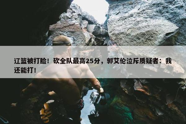 辽篮被打脸！砍全队最高25分，郭艾伦泣斥质疑者：我还能打！