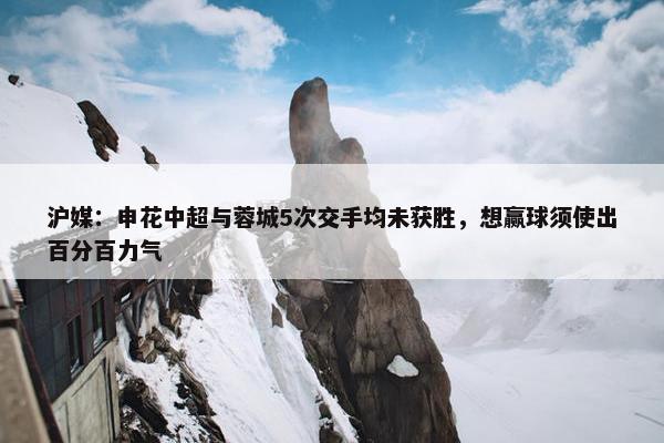 沪媒：申花中超与蓉城5次交手均未获胜，想赢球须使出百分百力气