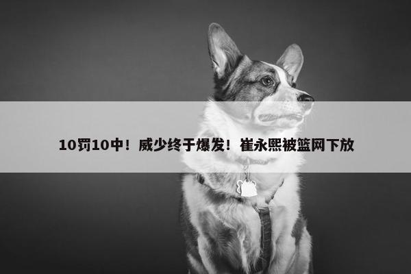 10罚10中！威少终于爆发！崔永熙被篮网下放