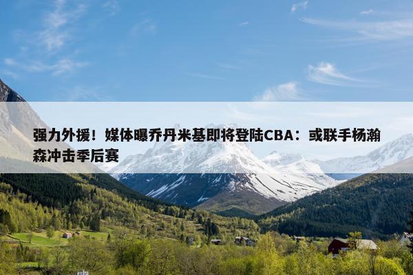 强力外援！媒体曝乔丹米基即将登陆CBA：或联手杨瀚森冲击季后赛