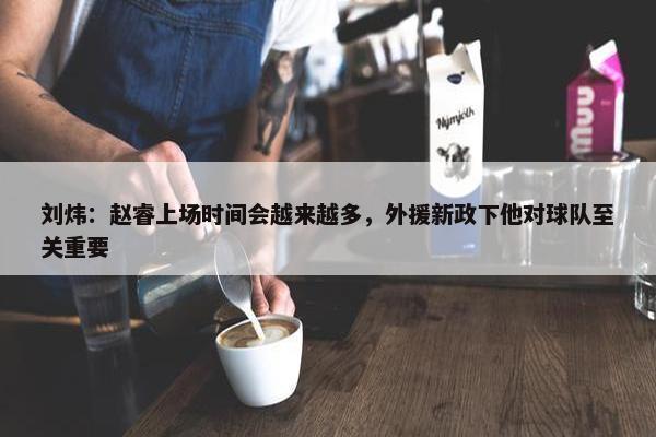 刘炜：赵睿上场时间会越来越多，外援新政下他对球队至关重要