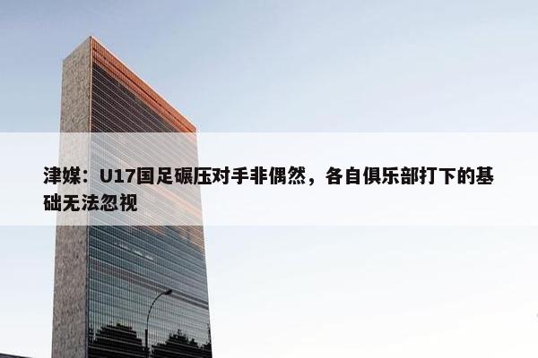 津媒：U17国足碾压对手非偶然，各自俱乐部打下的基础无法忽视